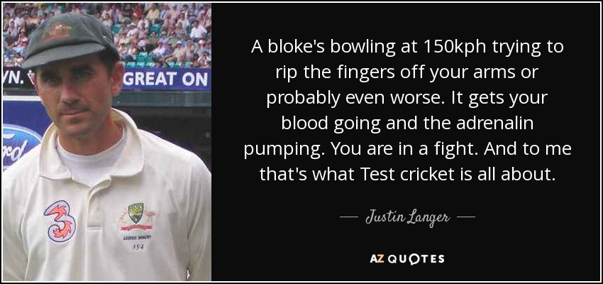 A bloke's bowling at 150kph trying to rip the fingers off your arms or probably even worse. It gets your blood going and the adrenalin pumping. You are in a fight. And to me that's what Test cricket is all about. - Justin Langer