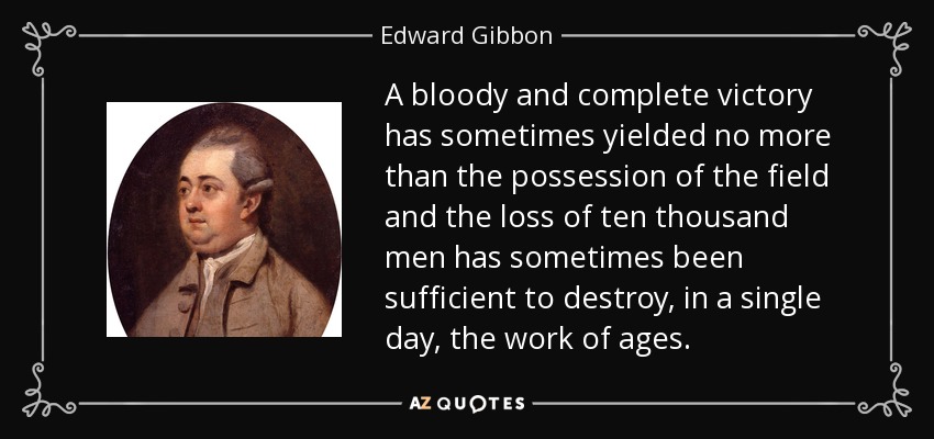 A bloody and complete victory has sometimes yielded no more than the possession of the field and the loss of ten thousand men has sometimes been sufficient to destroy, in a single day, the work of ages. - Edward Gibbon