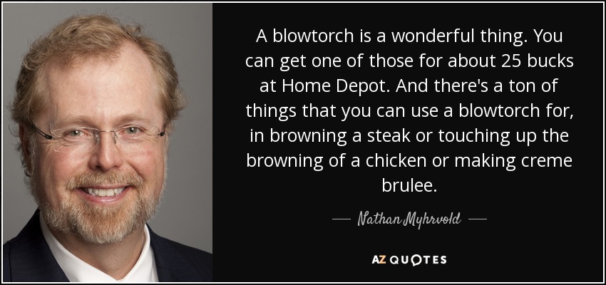 A blowtorch is a wonderful thing. You can get one of those for about 25 bucks at Home Depot. And there's a ton of things that you can use a blowtorch for, in browning a steak or touching up the browning of a chicken or making creme brulee. - Nathan Myhrvold