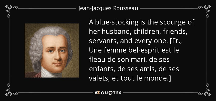 A blue-stocking is the scourge of her husband, children, friends, servants, and every one. [Fr., Une femme bel-esprit est le fleau de son mari, de ses enfants, de ses amis, de ses valets, et tout le monde.] - Jean-Jacques Rousseau
