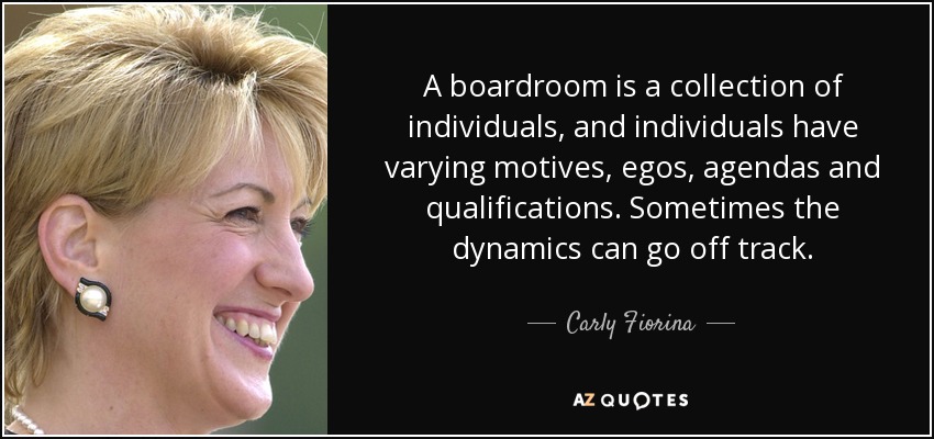 A boardroom is a collection of individuals, and individuals have varying motives, egos, agendas and qualifications. Sometimes the dynamics can go off track. - Carly Fiorina