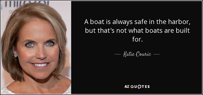 A boat is always safe in the harbor, but that's not what boats are built for. - Katie Couric