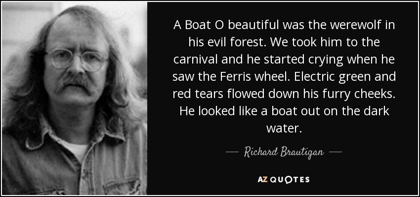 A Boat O beautiful was the werewolf in his evil forest. We took him to the carnival and he started crying when he saw the Ferris wheel. Electric green and red tears flowed down his furry cheeks. He looked like a boat out on the dark water. - Richard Brautigan