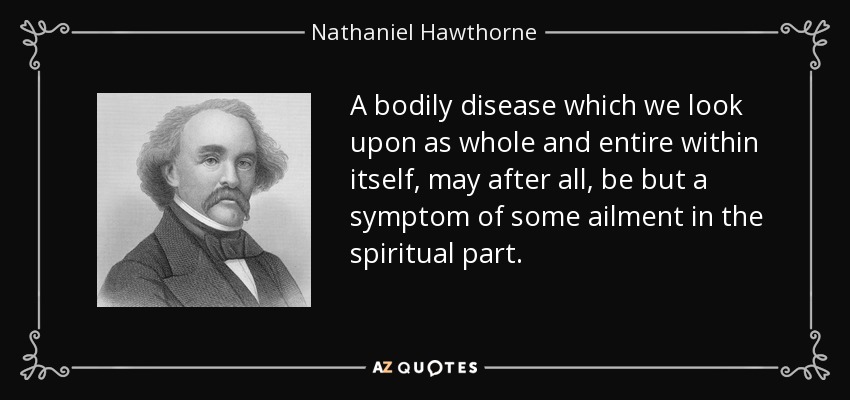 A bodily disease which we look upon as whole and entire within itself, may after all, be but a symptom of some ailment in the spiritual part. - Nathaniel Hawthorne