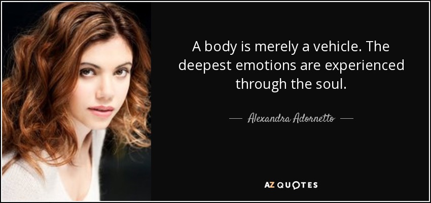 A body is merely a vehicle. The deepest emotions are experienced through the soul. - Alexandra Adornetto