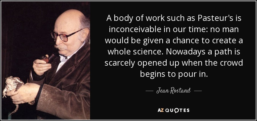 A body of work such as Pasteur's is inconceivable in our time: no man would be given a chance to create a whole science. Nowadays a path is scarcely opened up when the crowd begins to pour in. - Jean Rostand