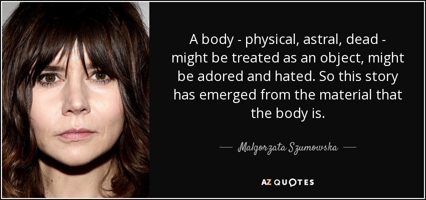 A body - physical, astral, dead - might be treated as an object, might be adored and hated. So this story has emerged from the material that the body is. - Malgorzata Szumowska