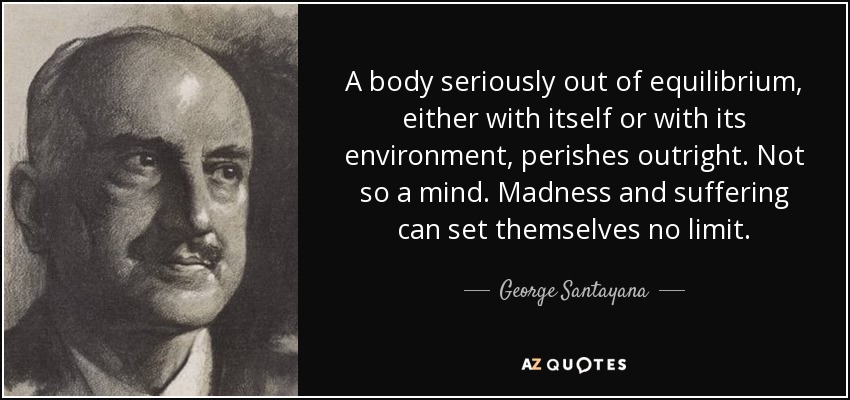 A body seriously out of equilibrium, either with itself or with its environment, perishes outright. Not so a mind. Madness and suffering can set themselves no limit. - George Santayana