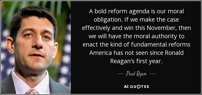 A bold reform agenda is our moral obligation. If we make the case effectively and win this November, then we will have the moral authority to enact the kind of fundamental reforms America has not seen since Ronald Reagan's first year. - Paul Ryan