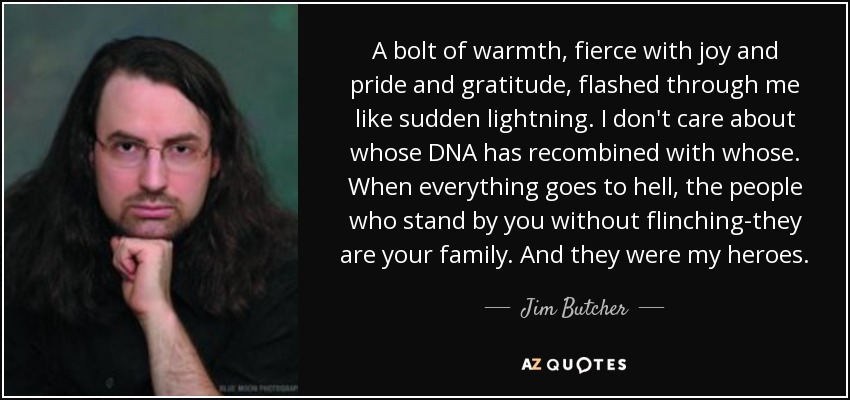 A bolt of warmth, fierce with joy and pride and gratitude, flashed through me like sudden lightning. I don't care about whose DNA has recombined with whose. When everything goes to hell, the people who stand by you without flinching-they are your family. And they were my heroes. - Jim Butcher