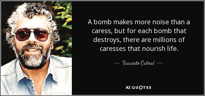 A bomb makes more noise than a caress, but for each bomb that destroys, there are millions of caresses that nourish life. - Facundo Cabral