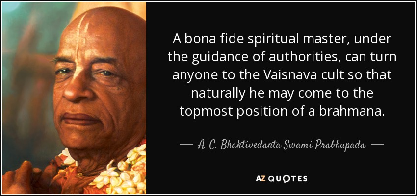 A bona fide spiritual master, under the guidance of authorities, can turn anyone to the Vaisnava cult so that naturally he may come to the topmost position of a brahmana. - A. C. Bhaktivedanta Swami Prabhupada