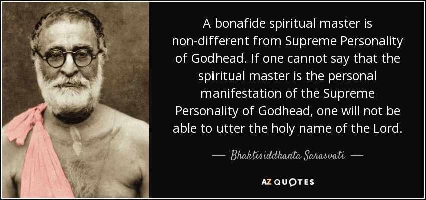 A bonafide spiritual master is non-different from Supreme Personality of Godhead. If one cannot say that the spiritual master is the personal manifestation of the Supreme Personality of Godhead, one will not be able to utter the holy name of the Lord. - Bhaktisiddhanta Sarasvati