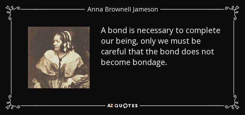 A bond is necessary to complete our being, only we must be careful that the bond does not become bondage. - Anna Brownell Jameson