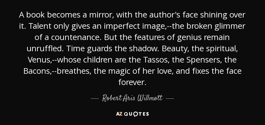 A book becomes a mirror, with the author's face shining over it. Talent only gives an imperfect image,--the broken glimmer of a countenance. But the features of genius remain unruffled. Time guards the shadow. Beauty, the spiritual, Venus,--whose children are the Tassos, the Spensers, the Bacons,--breathes, the magic of her love, and fixes the face forever. - Robert Aris Willmott