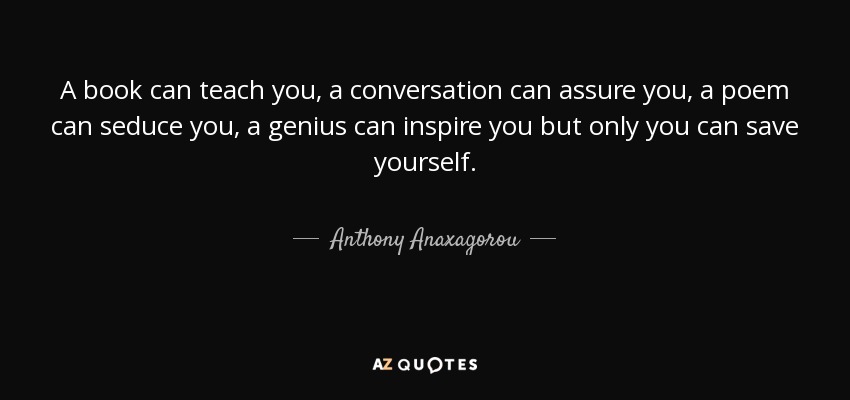A book can teach you, a conversation can assure you, a poem can seduce you, a genius can inspire you but only you can save yourself. - Anthony Anaxagorou