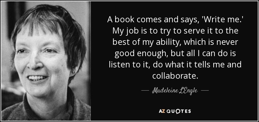 A book comes and says, 'Write me.' My job is to try to serve it to the best of my ability, which is never good enough, but all I can do is listen to it, do what it tells me and collaborate. - Madeleine L'Engle