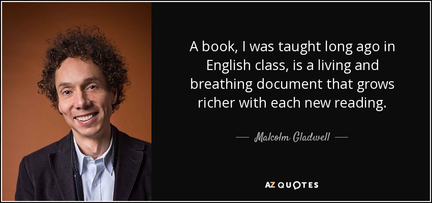 A book, I was taught long ago in English class, is a living and breathing document that grows richer with each new reading. - Malcolm Gladwell