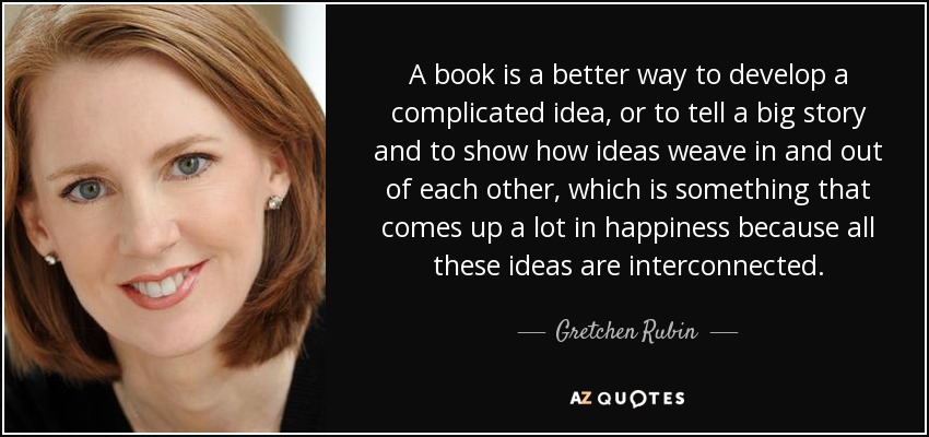 A book is a better way to develop a complicated idea, or to tell a big story and to show how ideas weave in and out of each other, which is something that comes up a lot in happiness because all these ideas are interconnected. - Gretchen Rubin