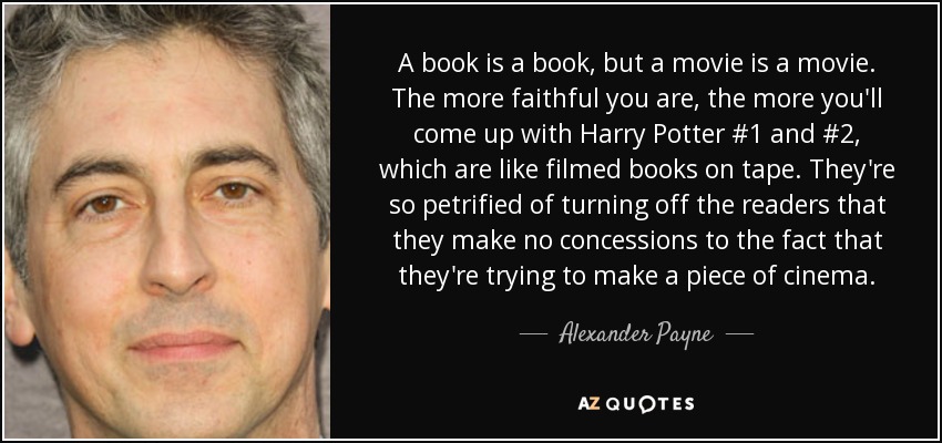 A book is a book, but a movie is a movie. The more faithful you are, the more you'll come up with Harry Potter #1 and #2, which are like filmed books on tape. They're so petrified of turning off the readers that they make no concessions to the fact that they're trying to make a piece of cinema. - Alexander Payne