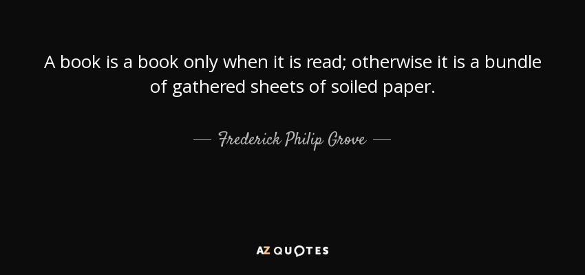 A book is a book only when it is read; otherwise it is a bundle of gathered sheets of soiled paper. - Frederick Philip Grove