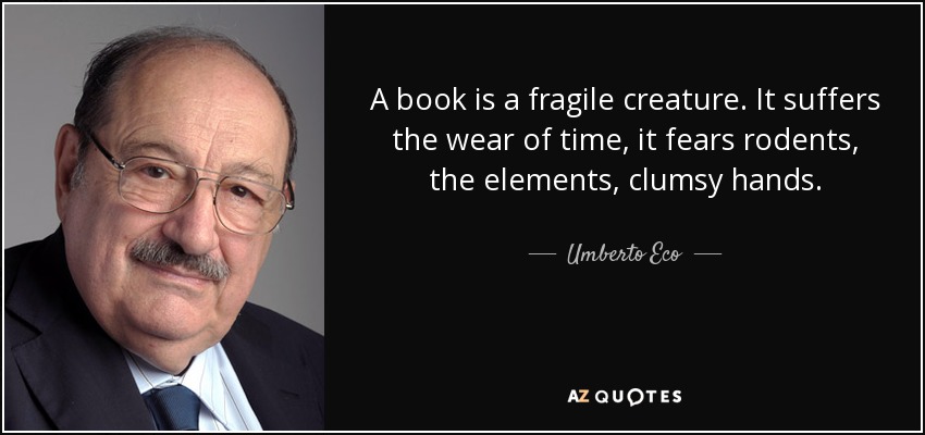 A book is a fragile creature. It suffers the wear of time, it fears rodents, the elements, clumsy hands. - Umberto Eco