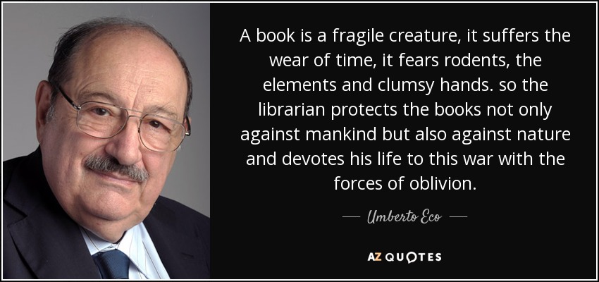 A book is a fragile creature, it suffers the wear of time, it fears rodents, the elements and clumsy hands. so the librarian protects the books not only against mankind but also against nature and devotes his life to this war with the forces of oblivion. - Umberto Eco