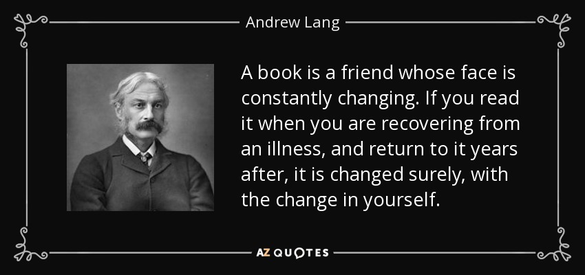 A book is a friend whose face is constantly changing. If you read it when you are recovering from an illness, and return to it years after, it is changed surely, with the change in yourself. - Andrew Lang