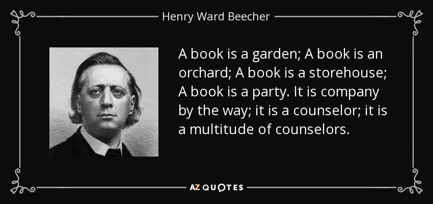 A book is a garden; A book is an orchard; A book is a storehouse; A book is a party. It is company by the way; it is a counselor; it is a multitude of counselors. - Henry Ward Beecher