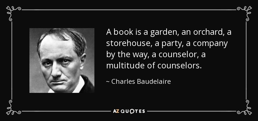 A book is a garden, an orchard, a storehouse, a party, a company by the way, a counselor, a multitude of counselors. - Charles Baudelaire