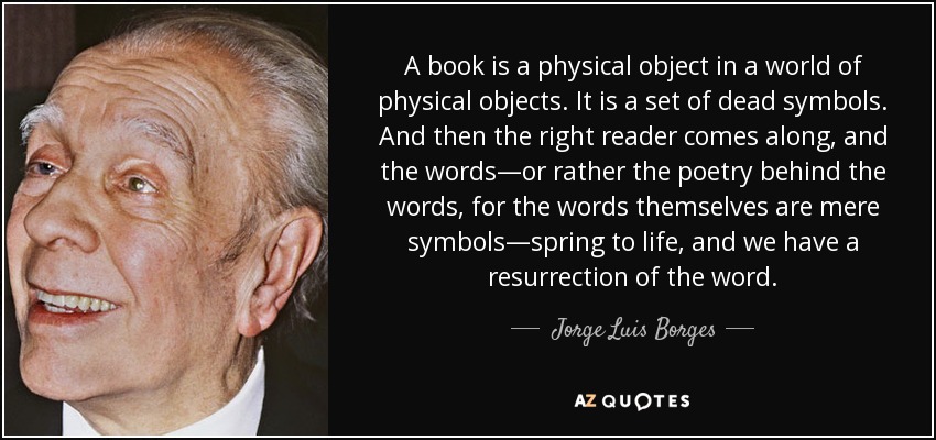 A book is a physical object in a world of physical objects. It is a set of dead symbols. And then the right reader comes along, and the words—or rather the poetry behind the words, for the words themselves are mere symbols—spring to life, and we have a resurrection of the word. - Jorge Luis Borges