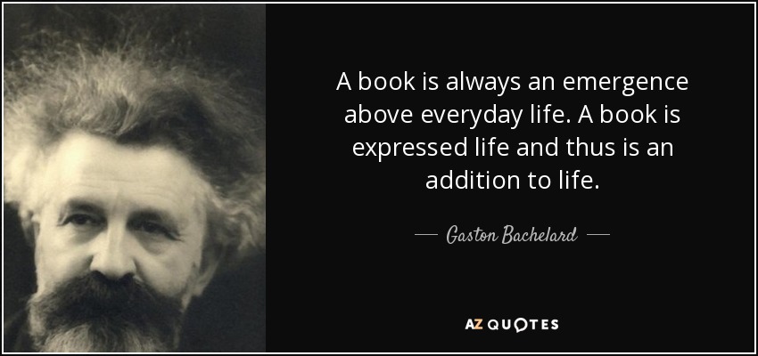 A book is always an emergence above everyday life. A book is expressed life and thus is an addition to life. - Gaston Bachelard