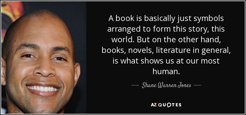A book is basically just symbols arranged to form this story, this world. But on the other hand, books, novels, literature in general, is what shows us at our most human. - Shane Warren Jones