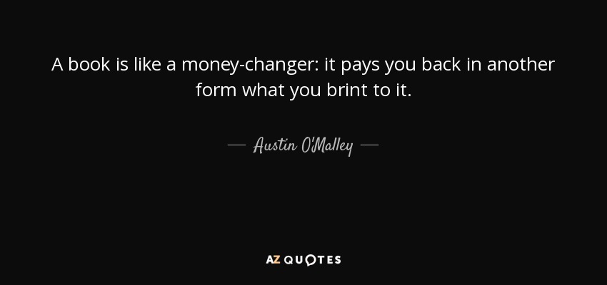 A book is like a money-changer: it pays you back in another form what you brint to it. - Austin O'Malley