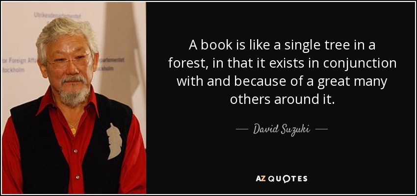 A book is like a single tree in a forest, in that it exists in conjunction with and because of a great many others around it. - David Suzuki