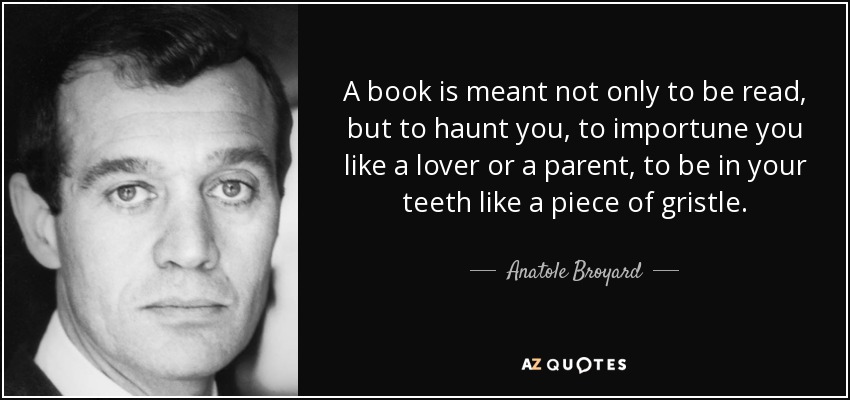 A book is meant not only to be read, but to haunt you, to importune you like a lover or a parent, to be in your teeth like a piece of gristle. - Anatole Broyard