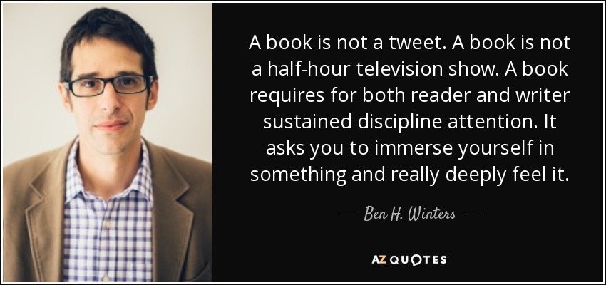 A book is not a tweet. A book is not a half-hour television show. A book requires for both reader and writer sustained discipline attention. It asks you to immerse yourself in something and really deeply feel it. - Ben H. Winters