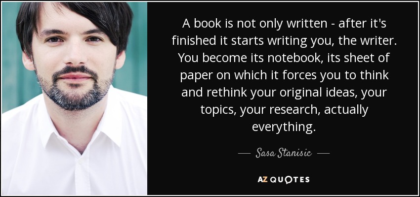 A book is not only written - after it's finished it starts writing you, the writer. You become its notebook, its sheet of paper on which it forces you to think and rethink your original ideas, your topics, your research, actually everything. - Sasa Stanisic