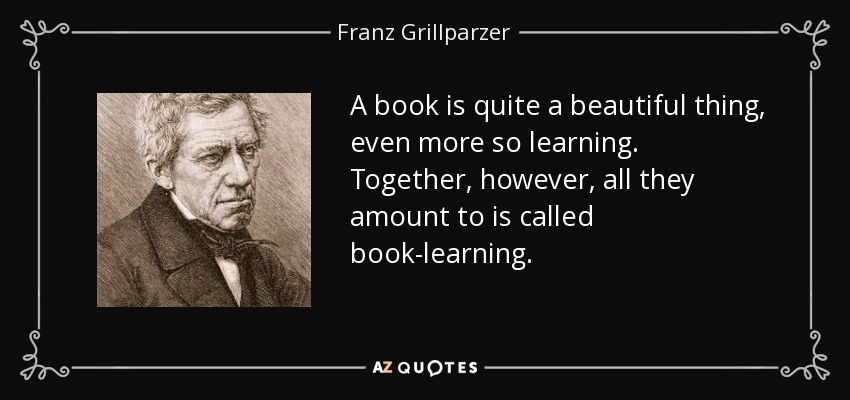 A book is quite a beautiful thing, even more so learning. Together, however, all they amount to is called book-learning. - Franz Grillparzer