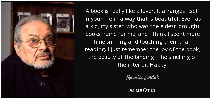 A book is really like a lover. It arranges itself in your life in a way that is beautiful. Even as a kid, my sister, who was the eldest, brought books home for me, and I think I spent more time sniffing and touching them than reading. I just remember the joy of the book, the beauty of the binding. The smelling of the interior. Happy. - Maurice Sendak