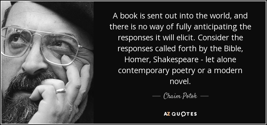 A book is sent out into the world, and there is no way of fully anticipating the responses it will elicit. Consider the responses called forth by the Bible, Homer, Shakespeare - let alone contemporary poetry or a modern novel. - Chaim Potok