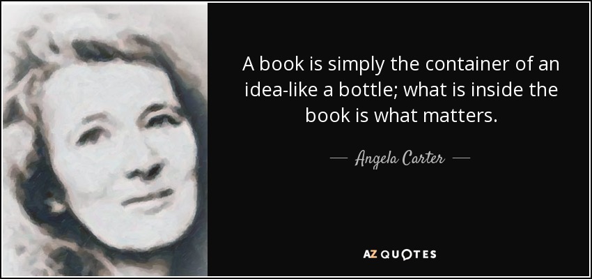 A book is simply the container of an idea-like a bottle; what is inside the book is what matters. - Angela Carter