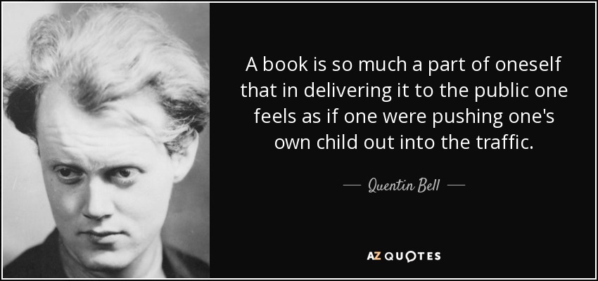 A book is so much a part of oneself that in delivering it to the public one feels as if one were pushing one's own child out into the traffic. - Quentin Bell