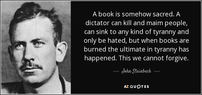 A book is somehow sacred. A dictator can kill and maim people, can sink to any kind of tyranny and only be hated, but when books are burned the ultimate in tyranny has happened. This we cannot forgive. - John Steinbeck