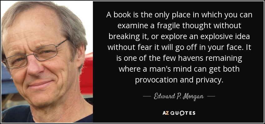 A book is the only place in which you can examine a fragile thought without breaking it, or explore an explosive idea without fear it will go off in your face. It is one of the few havens remaining where a man's mind can get both provocation and privacy. - Edward P. Morgan