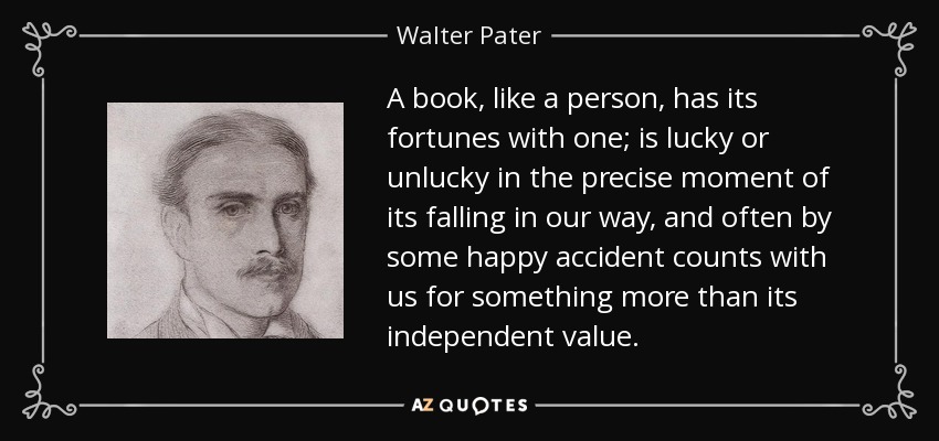 A book, like a person, has its fortunes with one; is lucky or unlucky in the precise moment of its falling in our way, and often by some happy accident counts with us for something more than its independent value. - Walter Pater