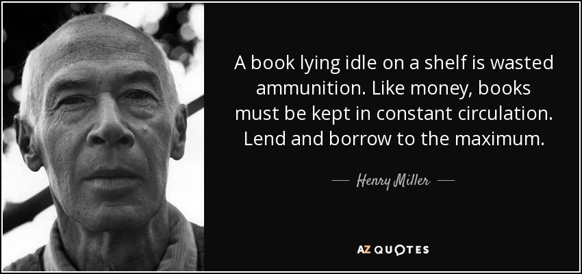 A book lying idle on a shelf is wasted ammunition. Like money, books must be kept in constant circulation. Lend and borrow to the maximum. - Henry Miller