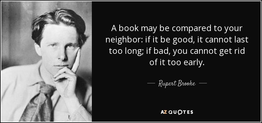 A book may be compared to your neighbor: if it be good, it cannot last too long; if bad, you cannot get rid of it too early. - Rupert Brooke