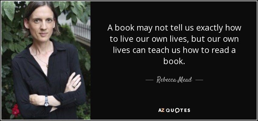 A book may not tell us exactly how to live our own lives, but our own lives can teach us how to read a book. - Rebecca Mead