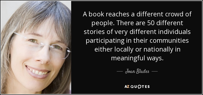 A book reaches a different crowd of people. There are 50 different stories of very different individuals participating in their communities either locally or nationally in meaningful ways. - Joan Blades